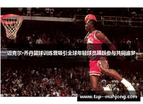 迈克尔·乔丹篮球训练营吸引全球年轻球员踊跃参与共同追梦