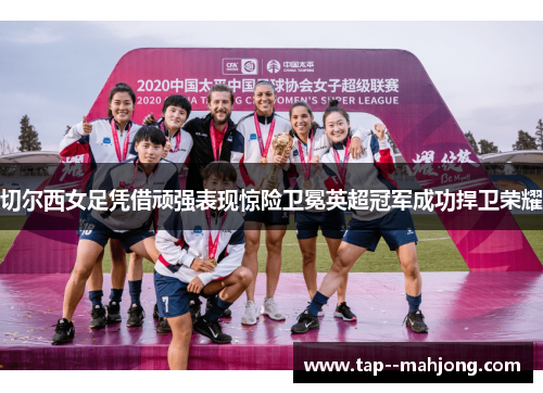 切尔西女足凭借顽强表现惊险卫冕英超冠军成功捍卫荣耀